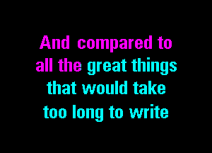 And compared to
all the great things

that would take
too long to write