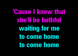 'Cause I know that
she'll be faithful

waiting for me
to come home
to come home