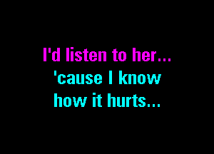I'd listen to her...

'cause I know
how it hurts...