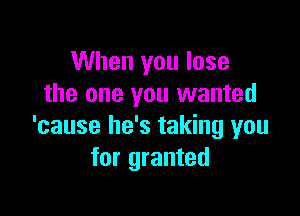 When you lose
the one you wanted

'cause he's taking you
for granted