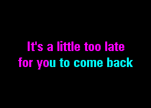 It's a little too late

for you to come back