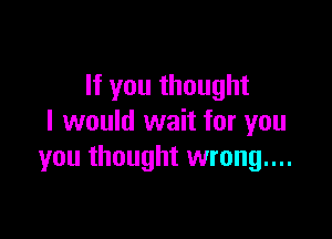 If you thought

I would wait for you
you thought wrong....