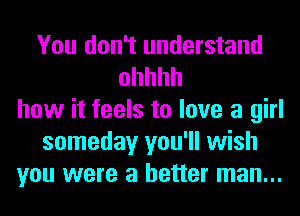 You don't understand
ohhhh
how it feels to love a girl
someday you'll wish
you were a better man...