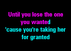 Until you lose the one
you wanted

'cause you're taking her
for granted