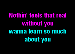 Nothin' feels that real
without you

wanna learn so much
about you