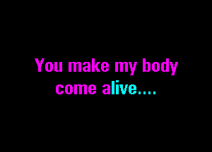 You make my body

come alive....
