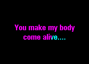 You make my body

come alive....