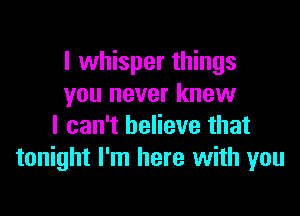 I whisper things
you never knew

I can't believe that
tonight I'm here with you