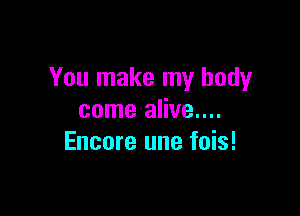 You make my body

come alive....
Encore une fois!