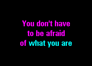 You don't have

to be afraid
of what you are