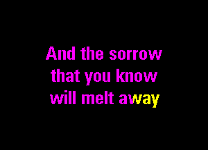 And the sorrow

that you know
will melt away