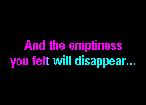 And the emptiness

you felt will disappear...