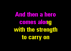 And then a hero
comes along

with the strength
to carry on