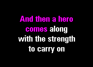 And then a hero
comes along

with the strength
to carry on
