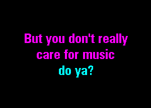 But you don't really

care for music
do ya?