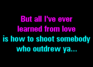 But all I've ever
learned from love

is how to shoot somebody
who outdrew ya...