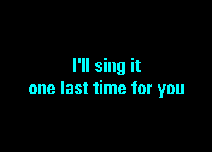 I'll sing it

one last time for you