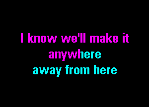 I know we'll make it

anywhere
away from here