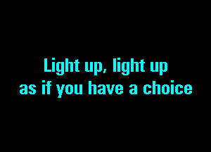 Light up, light up

as if you have a choice