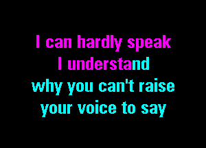 I can hardly speak
I understand

why you can't raise
your voice to say