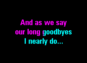 And as we say

our long goodbyes
I nearly do...