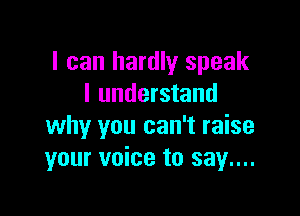 I can hardly speak
I understand

why you can't raise
your voice to say....