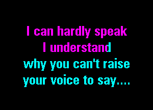 I can hardly speak
I understand

why you can't raise
your voice to say....