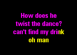 How does he
twist the dance?

can't find my drink
oh man