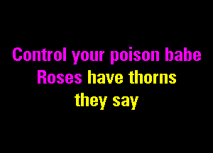 Control your poison babe

Roses have thorns
they sayr