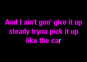 And I ain't gon' give it up

steady tryna pick it up
like the car