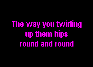 The way you twirling

up them hips
round and round