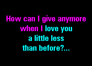 How can I give anymore
when I love you

a little less
than hefore?...