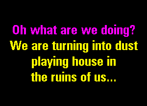 Oh what are we doing?
We are turning into dust

playing house in
the ruins of us...