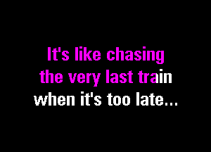 It's like chasing

the very last train
when it's too late...
