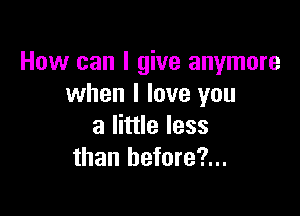 How can I give anymore
when I love you

a little less
than hefore?...