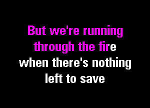 But we're running
through the fire

when there's nothing
left to save