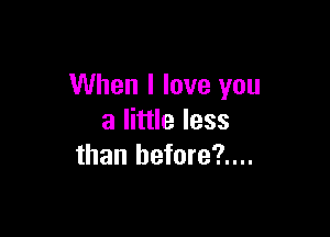 When I love you

a little less
than before?....