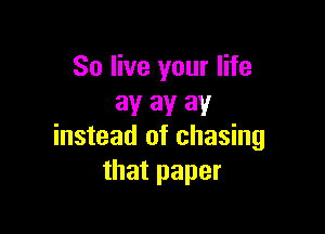 So live your life
3!! 3V 31!

instead of chasing
that paper