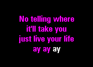 No telling where
it'll take you

just live your life
ay ay ay