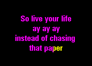 So live your life
3!! 3V 31!

instead of chasing
that paper