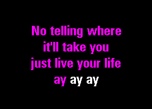 No telling where
it'll take you

just live your life
ay ay ay