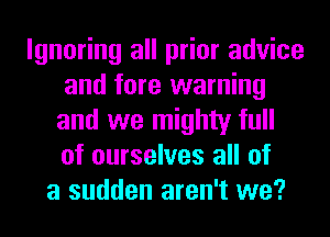 Ignoring all prior advice
and lore warning
and we mighty full
of ourselves all of
a sudden aren't we?