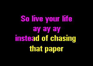 So live your life
av 3V 3V

instead of chasing
that paper