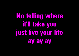 No telling where
it'll take you

just live your life
ay ay ay