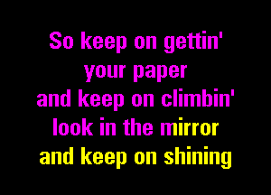 So keep on gettin'
your paper
and keep on climbin'
look in the mirror
and keep on shining