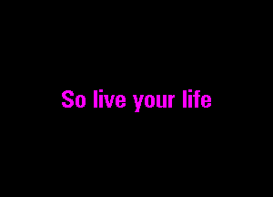 So live your life