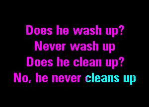 Does he wash up?
Never wash up

Does he clean up?
No, he never cleans up