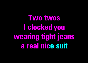 Two twos
I clocked you

wearing tight jeans
3 real nice suit