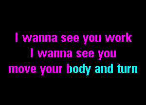 I wanna see you work

I wanna see you
move your body and turn