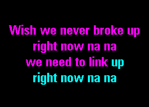 Wish we never broke up
right now na na

we need to link up
right now na na